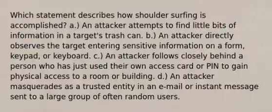 Which statement describes how shoulder surfing is accomplished? a.) An attacker attempts to find little bits of information in a target's trash can. b.) An attacker directly observes the target entering sensitive information on a form, keypad, or keyboard. c.) An attacker follows closely behind a person who has just used their own access card or PIN to gain physical access to a room or building. d.) An attacker masquerades as a trusted entity in an e-mail or instant message sent to a large group of often random users.