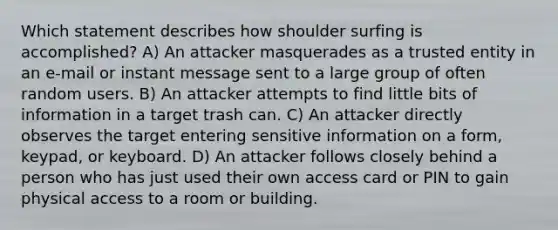 Which statement describes how shoulder surfing is accomplished? A) An attacker masquerades as a trusted entity in an e-mail or instant message sent to a large group of often random users. B) An attacker attempts to find little bits of information in a target trash can. C) An attacker directly observes the target entering sensitive information on a form, keypad, or keyboard. D) An attacker follows closely behind a person who has just used their own access card or PIN to gain physical access to a room or building.