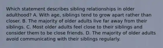 Which statement describes sibling relationships in older adulthood? A. With age, siblings tend to grow apart rather than closer. B. The majority of older adults live far away from their siblings. C. Most older adults feel close to their siblings and consider them to be close friends. D. The majority of older adults avoid communicating with their siblings regularly.