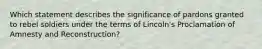 Which statement describes the significance of pardons granted to rebel soldiers under the terms of Lincoln's Proclamation of Amnesty and Reconstruction?