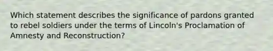 Which statement describes the significance of pardons granted to rebel soldiers under the terms of Lincoln's Proclamation of Amnesty and Reconstruction?