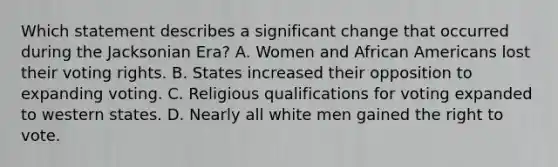 Which statement describes a significant change that occurred during the Jacksonian Era? A. Women and African Americans lost their voting rights. B. States increased their opposition to expanding voting. C. Religious qualifications for voting expanded to western states. D. Nearly all white men gained the right to vote.