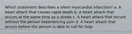 Which statement describes a silent myocardial infarction? a. A heart attack that causes rapid death b. A heart attack that occurs at the same time as a stroke c. A heart attack that occurs without the person experiencing pain d. A heart attack that occurs before the person is able to call for help