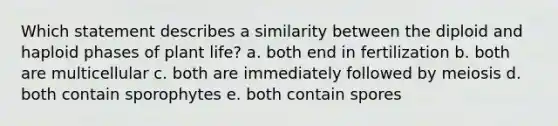 Which statement describes a similarity between the diploid and haploid phases of plant life? a. both end in fertilization b. both are multicellular c. both are immediately followed by meiosis d. both contain sporophytes e. both contain spores