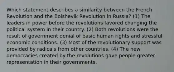 Which statement describes a similarity between the French Revolution and the Bolshevik Revolution in Russia? (1) The leaders in power before the revolutions favored changing the political system in their country. (2) Both revolutions were the result of government denial of basic human rights and stressful economic conditions. (3) Most of the revolutionary support was provided by radicals from other countries. (4) The new democracies created by the revolutions gave people greater representation in their governments.