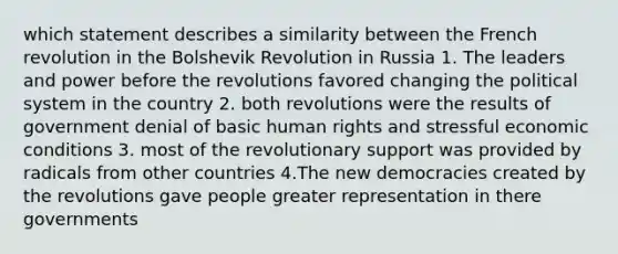 which statement describes a similarity between the French revolution in the Bolshevik Revolution in Russia 1. The leaders and power before the revolutions favored changing the political system in the country 2. both revolutions were the results of government denial of basic human rights and stressful economic conditions 3. most of the revolutionary support was provided by radicals from other countries 4.The new democracies created by the revolutions gave people greater representation in there governments