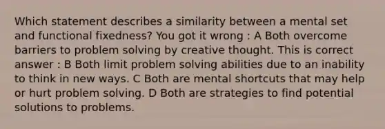 Which statement describes a similarity between a mental set and functional fixedness? You got it wrong : A Both overcome barriers to problem solving by creative thought. This is correct answer : B Both limit problem solving abilities due to an inability to think in new ways. C Both are mental shortcuts that may help or hurt problem solving. D Both are strategies to find potential solutions to problems.