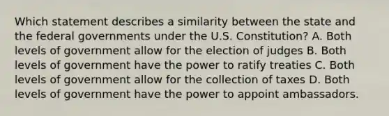 Which statement describes a similarity between the state and the federal governments under the U.S. Constitution? A. Both levels of government allow for the election of judges B. Both levels of government have the power to ratify treaties C. Both levels of government allow for the collection of taxes D. Both levels of government have the power to appoint ambassadors.