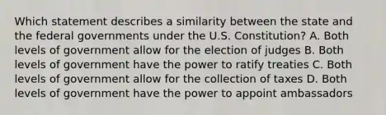 Which statement describes a similarity between the state and the federal governments under the U.S. Constitution? A. Both levels of government allow for the election of judges B. Both levels of government have the power to ratify treaties C. Both levels of government allow for the collection of taxes D. Both levels of government have the power to appoint ambassadors