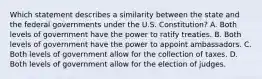 Which statement describes a similarity between the state and the federal governments under the U.S. Constitution? A. Both levels of government have the power to ratify treaties. B. Both levels of government have the power to appoint ambassadors. C. Both levels of government allow for the collection of taxes. D. Both levels of government allow for the election of judges.