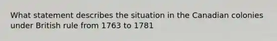 What statement describes the situation in the Canadian colonies under British rule from 1763 to 1781