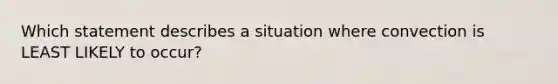 Which statement describes a situation where convection is LEAST LIKELY to occur?