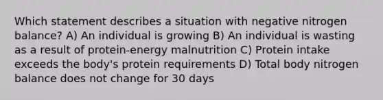 Which statement describes a situation with negative nitrogen balance? A) An individual is growing B) An individual is wasting as a result of protein-energy malnutrition C) Protein intake exceeds the body's protein requirements D) Total body nitrogen balance does not change for 30 days