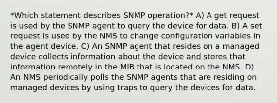 *Which statement describes SNMP operation?* A) A get request is used by the SNMP agent to query the device for data.​ B) A set request is used by the NMS to change configuration variables in the agent device. C) An SNMP agent that resides on a managed device collects information about the device and stores that information remotely in the MIB that is located on the NMS.​ D) An NMS periodically polls the SNMP agents that are residing on managed devices by using traps to query the devices for data.