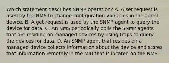 Which statement describes SNMP operation? A. A set request is used by the NMS to change configuration variables in the agent device. B. A get request is used by the SNMP agent to query the device for data.​ C. An NMS periodically polls the SNMP agents that are residing on managed devices by using traps to query the devices for data.​ D. An SNMP agent that resides on a managed device collects information about the device and stores that information remotely in the MIB that is located on the NMS.​