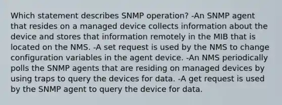 Which statement describes SNMP operation? -An SNMP agent that resides on a managed device collects information about the device and stores that information remotely in the MIB that is located on the NMS.​ -A set request is used by the NMS to change configuration variables in the agent device. -An NMS periodically polls the SNMP agents that are residing on managed devices by using traps to query the devices for data.​ -A get request is used by the SNMP agent to query the device for data.​