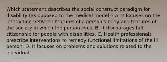 Which statement describes the social construct paradigm for disability (as opposed to the medical model)? A. It focuses on the interaction between features of a person's body and features of the society in which the person lives. B. It discourages full citizenship for people with disabilities. C. Health professionals prescribe interventions to remedy functional limitations of the ill person. D. It focuses on problems and solutions related to the individual.