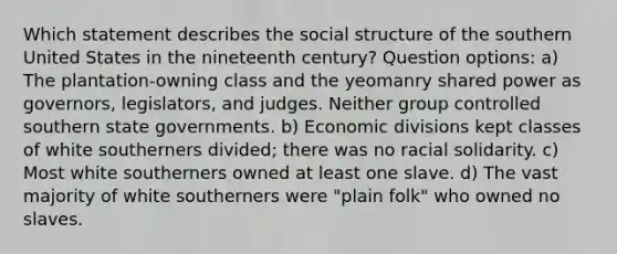 Which statement describes the social structure of the southern United States in the nineteenth century? Question options: a) The plantation-owning class and the yeomanry shared power as governors, legislators, and judges. Neither group controlled southern state governments. b) Economic divisions kept classes of white southerners divided; there was no racial solidarity. c) Most white southerners owned at least one slave. d) The vast majority of white southerners were "plain folk" who owned no slaves.