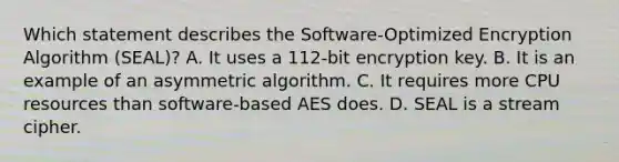 Which statement describes the Software-Optimized Encryption Algorithm (SEAL)? A. It uses a 112-bit encryption key. B. It is an example of an asymmetric algorithm. C. It requires more CPU resources than software-based AES does. D. SEAL is a stream cipher.