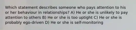 Which statement describes someone who pays attention to his or her behaviour in relationships? A) He or she is unlikely to pay attention to others B) He or she is too uptight C) He or she is probably ego-driven D) He or she is self-monitoring