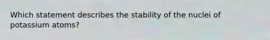 Which statement describes the stability of the nuclei of potassium atoms?