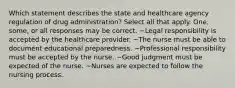 Which statement describes the state and healthcare agency regulation of drug administration? Select all that apply. One, some, or all responses may be correct. ~Legal responsibility is accepted by the healthcare provider. ~The nurse must be able to document educational preparedness. ~Professional responsibility must be accepted by the nurse. ~Good judgment must be expected of the nurse. ~Nurses are expected to follow the nursing process.