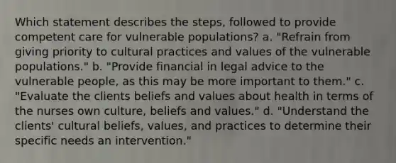 Which statement describes the steps, followed to provide competent care for vulnerable populations? a. "Refrain from giving priority to cultural practices and values of the vulnerable populations." b. "Provide financial in legal advice to the vulnerable people, as this may be more important to them." c. "Evaluate the clients beliefs and values about health in terms of the nurses own culture, beliefs and values." d. "Understand the clients' cultural beliefs, values, and practices to determine their specific needs an intervention."