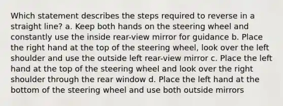 Which statement describes the steps required to reverse in a straight line? a. Keep both hands on the steering wheel and constantly use the inside rear-view mirror for guidance b. Place the right hand at the top of the steering wheel, look over the left shoulder and use the outside left rear-view mirror c. Place the left hand at the top of the steering wheel and look over the right shoulder through the rear window d. Place the left hand at the bottom of the steering wheel and use both outside mirrors