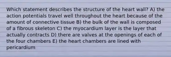 Which statement describes the structure of the heart wall? A) the action potentials travel well throughout the heart because of the amount of connective tissue B) the bulk of the wall is composed of a fibrous skeleton C) the myocardium layer is the layer that actually contracts D) there are valves at the openings of each of the four chambers E) the heart chambers are lined with pericardium