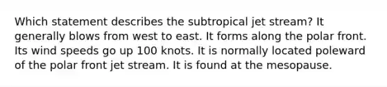 ​Which statement describes the subtropical jet stream? ​It generally blows from west to east. ​It forms along the polar front. ​Its wind speeds go up 100 knots. ​It is normally located poleward of the polar front jet stream. ​It is found at the mesopause.