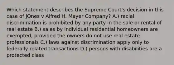 Which statement describes the Supreme Court's decision in this case of JOnes v Alfred H. Mayer Company? A.) racial discrimination is prohibited by any party in the sale or rental of real estate B.) sales by individual residential homeowners are exempted, provided the owners do not use real estate professionals C.) laws against discrimination apply only to federally related transactions D.) persons with disabilities are a protected class