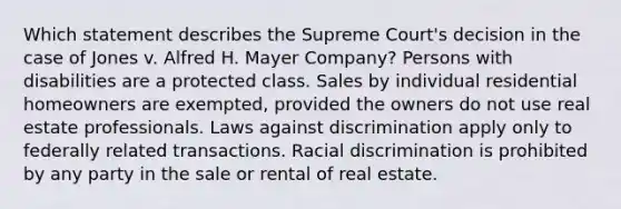 Which statement describes the Supreme Court's decision in the case of Jones v. Alfred H. Mayer Company? Persons with disabilities are a protected class. Sales by individual residential homeowners are exempted, provided the owners do not use real estate professionals. Laws against discrimination apply only to federally related transactions. Racial discrimination is prohibited by any party in the sale or rental of real estate.