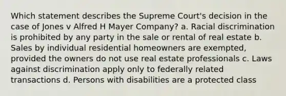 Which statement describes the Supreme Court's decision in the case of Jones v Alfred H Mayer Company? a. Racial discrimination is prohibited by any party in the sale or rental of real estate b. Sales by individual residential homeowners are exempted, provided the owners do not use real estate professionals c. Laws against discrimination apply only to federally related transactions d. Persons with disabilities are a protected class