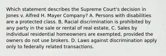 Which statement describes the Supreme Court's decision in Jones v. Alfred H. Mayer Company? A. Persons with disabilities are a protected class. B, Racial discrimination is prohibited by any party in the sale or rental of real estate, C. Sales by individual residential homeowners are exempted, provided the owners do not use brokers. D. Laws against discrimination apply only to federally related transactions.