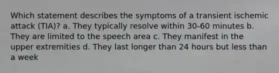 Which statement describes the symptoms of a transient ischemic attack (TIA)? a. They typically resolve within 30-60 minutes b. They are limited to the speech area c. They manifest in the upper extremities d. They last longer than 24 hours but less than a week