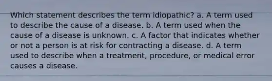 Which statement describes the term idiopathic? a. A term used to describe the cause of a disease. b. A term used when the cause of a disease is unknown. c. A factor that indicates whether or not a person is at risk for contracting a disease. d. A term used to describe when a treatment, procedure, or medical error causes a disease.