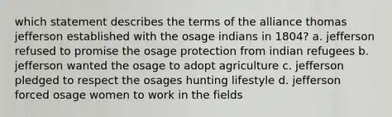 which statement describes the terms of the alliance thomas jefferson established with the osage indians in 1804? a. jefferson refused to promise the osage protection from indian refugees b. jefferson wanted the osage to adopt agriculture c. jefferson pledged to respect the osages hunting lifestyle d. jefferson forced osage women to work in the fields