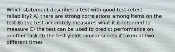 Which statement describes a test with good test-retest reliability? A) there are strong correlations among items on the test B) the test accurately measures what it is intended to measure C) the test can be used to predict performance on another task D) the test yields similar scores if taken at two different times