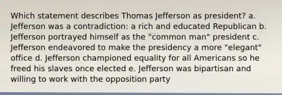 Which statement describes Thomas Jefferson as president? a. Jefferson was a contradiction: a rich and educated Republican b. Jefferson portrayed himself as the "common man" president c. Jefferson endeavored to make the presidency a more "elegant" office d. Jefferson championed equality for all Americans so he freed his slaves once elected e. Jefferson was bipartisan and willing to work with the opposition party