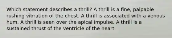 Which statement describes a thrill? A thrill is a fine, palpable rushing vibration of the chest. A thrill is associated with a venous hum. A thrill is seen over the apical impulse. A thrill is a sustained thrust of the ventricle of the heart.