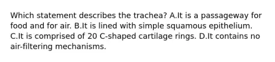 Which statement describes the trachea? A.It is a passageway for food and for air. B.It is lined with simple squamous epithelium. C.It is comprised of 20 C-shaped cartilage rings. D.It contains no air-filtering mechanisms.