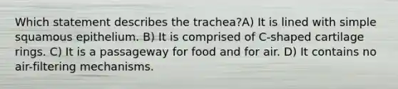 Which statement describes the trachea?A) It is lined with simple squamous epithelium. B) It is comprised of C-shaped cartilage rings. C) It is a passageway for food and for air. D) It contains no air-filtering mechanisms.