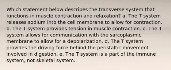 Which statement below describes the transverse system that functions in muscle contraction and relaxation? a. The T system releases sodium into the cell membrane to allow for contraction. b. The T system provides tension in muscle contraction. c. The T system allows for communication with the sarcoplasmic membrane to allow for a depolarization. d. The T system provides the driving force behind the peristaltic movement involved in digestion. e. The T system is a part of the immune system, not skeletal system.