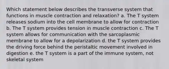 Which statement below describes the transverse system that functions in muscle contraction and relaxation? a. The T system releases sodium into the cell membrane to allow for contraction b. The T system provides tension in muscle contraction c. The T system allows for communication with the sarcoplasmic membrane to allow for a depolarization d. the T system provides the driving force behind the peristaltic movement involved in digestion e. the T system is a part of the immune system, not skeletal system