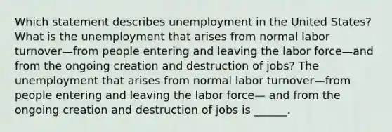 Which statement describes unemployment in the United​ States? What is the unemployment that arises from normal labor turnover—from people entering and leaving the labor force—and from the ongoing creation and destruction of jobs​? The unemployment that arises from normal labor turnover—from people entering and leaving the labor force— and from the ongoing creation and destruction of jobs is​ ______.