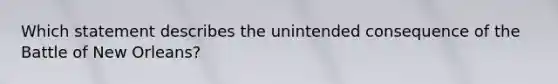 Which statement describes the unintended consequence of the Battle of New Orleans?