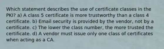 Which statement describes the use of certificate classes in the PKI? a) A class 5 certificate is more trustworthy than a class 4 certificate. b) Email security is provided by the vendor, not by a certificate. c) The lower the class number, the more trusted the certificate. d) A vendor must issue only one class of certificates when acting as a CA.