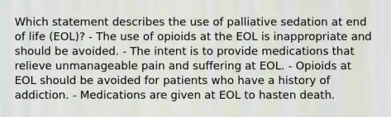 Which statement describes the use of palliative sedation at end of life (EOL)? - The use of opioids at the EOL is inappropriate and should be avoided. - The intent is to provide medications that relieve unmanageable pain and suffering at EOL. - Opioids at EOL should be avoided for patients who have a history of addiction. - Medications are given at EOL to hasten death.