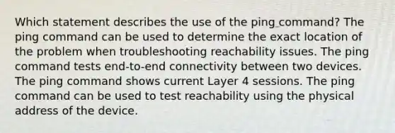 Which statement describes the use of the ping command? The ping command can be used to determine the exact location of the problem when troubleshooting reachability issues. The ping command tests end-to-end connectivity between two devices. The ping command shows current Layer 4 sessions. The ping command can be used to test reachability using the physical address of the device.