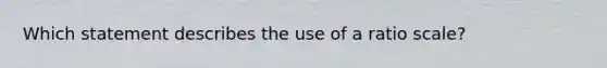 Which statement describes the use of a ratio scale?